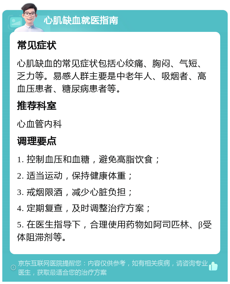 心肌缺血就医指南 常见症状 心肌缺血的常见症状包括心绞痛、胸闷、气短、乏力等。易感人群主要是中老年人、吸烟者、高血压患者、糖尿病患者等。 推荐科室 心血管内科 调理要点 1. 控制血压和血糖，避免高脂饮食； 2. 适当运动，保持健康体重； 3. 戒烟限酒，减少心脏负担； 4. 定期复查，及时调整治疗方案； 5. 在医生指导下，合理使用药物如阿司匹林、β受体阻滞剂等。