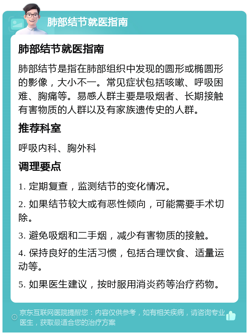 肺部结节就医指南 肺部结节就医指南 肺部结节是指在肺部组织中发现的圆形或椭圆形的影像，大小不一。常见症状包括咳嗽、呼吸困难、胸痛等。易感人群主要是吸烟者、长期接触有害物质的人群以及有家族遗传史的人群。 推荐科室 呼吸内科、胸外科 调理要点 1. 定期复查，监测结节的变化情况。 2. 如果结节较大或有恶性倾向，可能需要手术切除。 3. 避免吸烟和二手烟，减少有害物质的接触。 4. 保持良好的生活习惯，包括合理饮食、适量运动等。 5. 如果医生建议，按时服用消炎药等治疗药物。