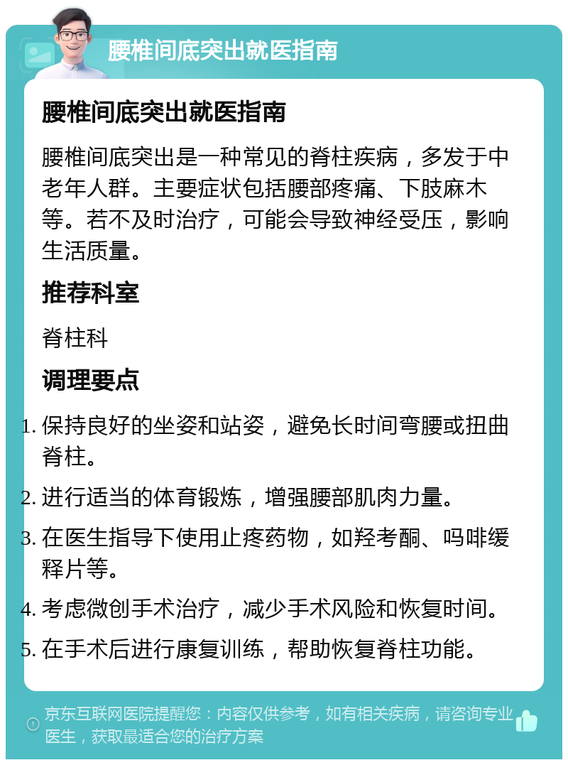 腰椎间底突出就医指南 腰椎间底突出就医指南 腰椎间底突出是一种常见的脊柱疾病，多发于中老年人群。主要症状包括腰部疼痛、下肢麻木等。若不及时治疗，可能会导致神经受压，影响生活质量。 推荐科室 脊柱科 调理要点 保持良好的坐姿和站姿，避免长时间弯腰或扭曲脊柱。 进行适当的体育锻炼，增强腰部肌肉力量。 在医生指导下使用止疼药物，如羟考酮、吗啡缓释片等。 考虑微创手术治疗，减少手术风险和恢复时间。 在手术后进行康复训练，帮助恢复脊柱功能。