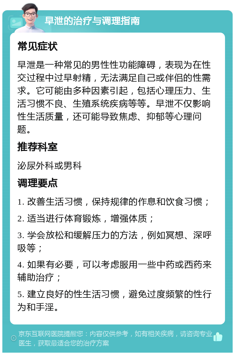 早泄的治疗与调理指南 常见症状 早泄是一种常见的男性性功能障碍，表现为在性交过程中过早射精，无法满足自己或伴侣的性需求。它可能由多种因素引起，包括心理压力、生活习惯不良、生殖系统疾病等等。早泄不仅影响性生活质量，还可能导致焦虑、抑郁等心理问题。 推荐科室 泌尿外科或男科 调理要点 1. 改善生活习惯，保持规律的作息和饮食习惯； 2. 适当进行体育锻炼，增强体质； 3. 学会放松和缓解压力的方法，例如冥想、深呼吸等； 4. 如果有必要，可以考虑服用一些中药或西药来辅助治疗； 5. 建立良好的性生活习惯，避免过度频繁的性行为和手淫。