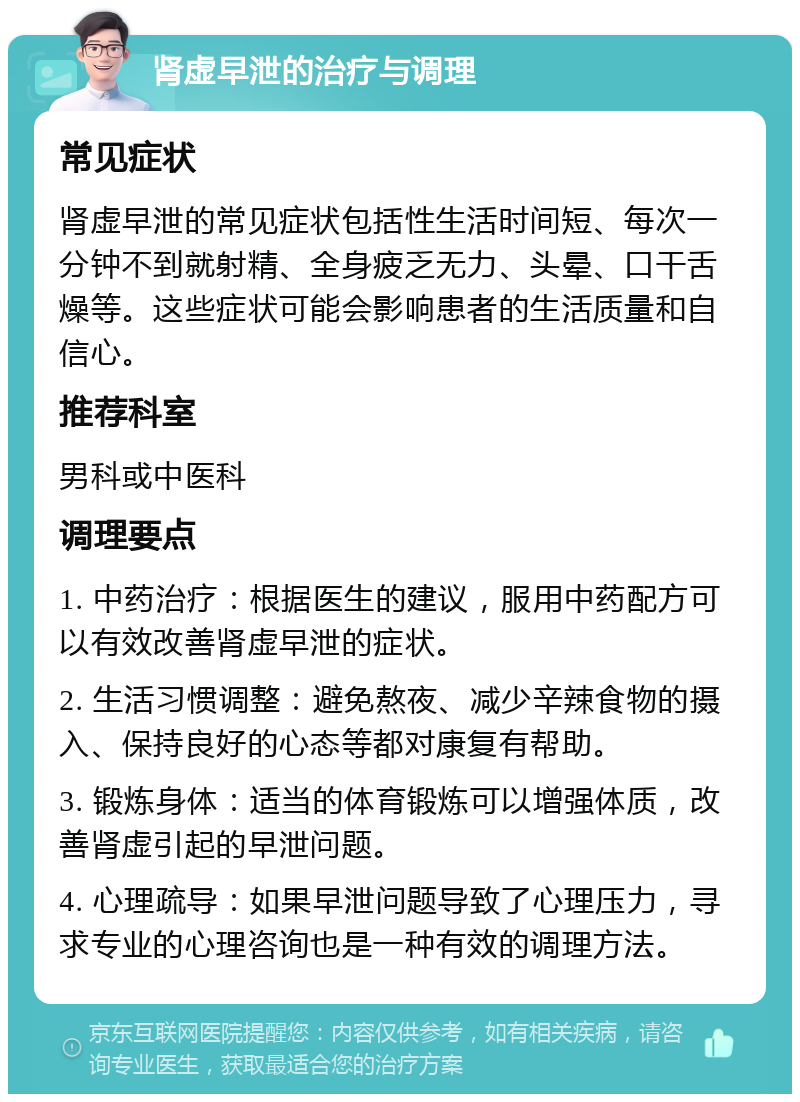 肾虚早泄的治疗与调理 常见症状 肾虚早泄的常见症状包括性生活时间短、每次一分钟不到就射精、全身疲乏无力、头晕、口干舌燥等。这些症状可能会影响患者的生活质量和自信心。 推荐科室 男科或中医科 调理要点 1. 中药治疗：根据医生的建议，服用中药配方可以有效改善肾虚早泄的症状。 2. 生活习惯调整：避免熬夜、减少辛辣食物的摄入、保持良好的心态等都对康复有帮助。 3. 锻炼身体：适当的体育锻炼可以增强体质，改善肾虚引起的早泄问题。 4. 心理疏导：如果早泄问题导致了心理压力，寻求专业的心理咨询也是一种有效的调理方法。