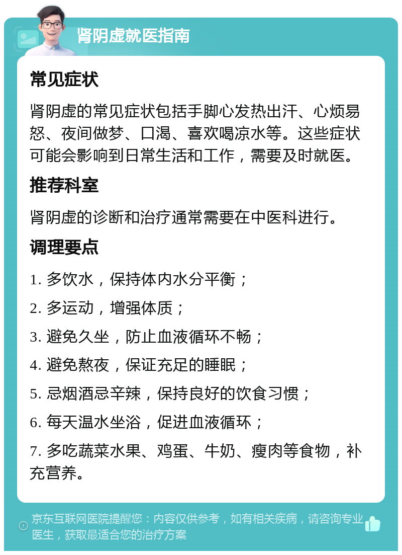 肾阴虚就医指南 常见症状 肾阴虚的常见症状包括手脚心发热出汗、心烦易怒、夜间做梦、口渴、喜欢喝凉水等。这些症状可能会影响到日常生活和工作，需要及时就医。 推荐科室 肾阴虚的诊断和治疗通常需要在中医科进行。 调理要点 1. 多饮水，保持体内水分平衡； 2. 多运动，增强体质； 3. 避免久坐，防止血液循环不畅； 4. 避免熬夜，保证充足的睡眠； 5. 忌烟酒忌辛辣，保持良好的饮食习惯； 6. 每天温水坐浴，促进血液循环； 7. 多吃蔬菜水果、鸡蛋、牛奶、瘦肉等食物，补充营养。