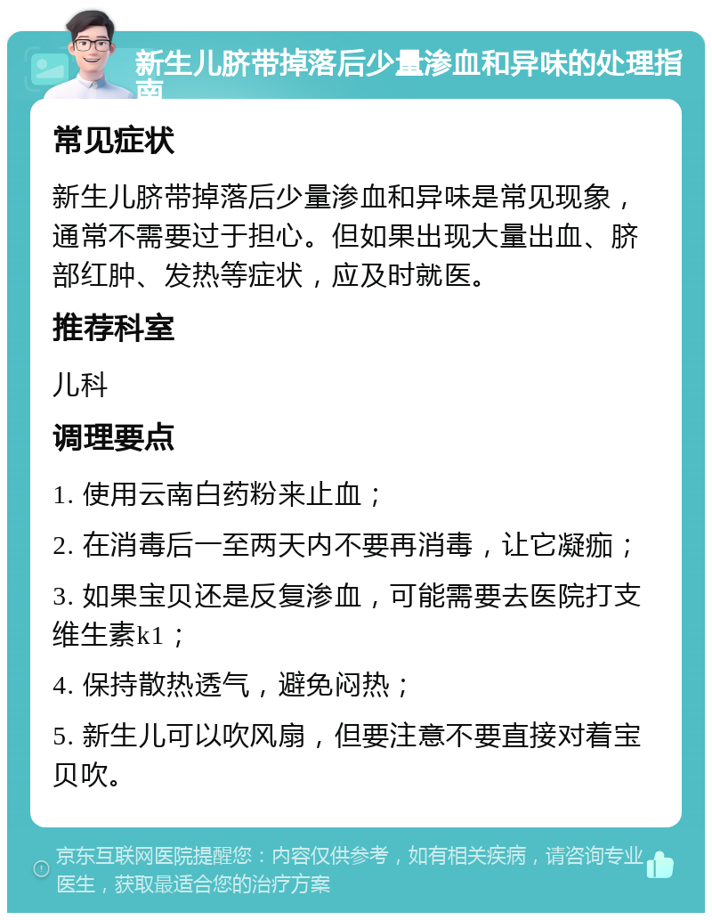 新生儿脐带掉落后少量渗血和异味的处理指南 常见症状 新生儿脐带掉落后少量渗血和异味是常见现象，通常不需要过于担心。但如果出现大量出血、脐部红肿、发热等症状，应及时就医。 推荐科室 儿科 调理要点 1. 使用云南白药粉来止血； 2. 在消毒后一至两天内不要再消毒，让它凝痂； 3. 如果宝贝还是反复渗血，可能需要去医院打支维生素k1； 4. 保持散热透气，避免闷热； 5. 新生儿可以吹风扇，但要注意不要直接对着宝贝吹。