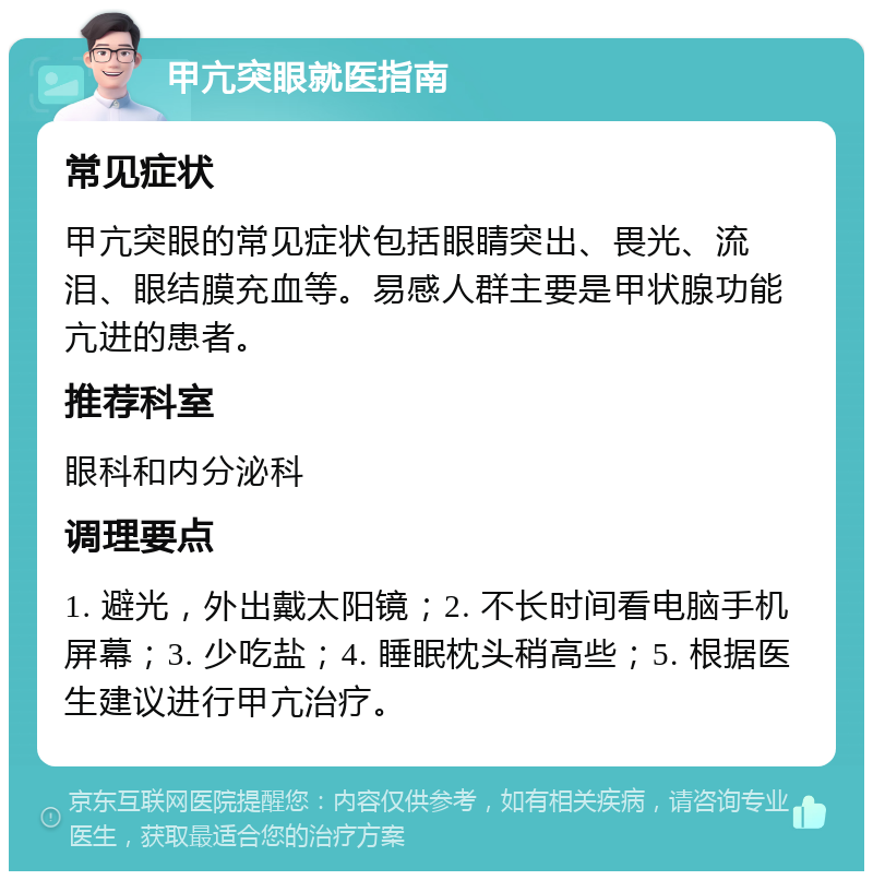 甲亢突眼就医指南 常见症状 甲亢突眼的常见症状包括眼睛突出、畏光、流泪、眼结膜充血等。易感人群主要是甲状腺功能亢进的患者。 推荐科室 眼科和内分泌科 调理要点 1. 避光，外出戴太阳镜；2. 不长时间看电脑手机屏幕；3. 少吃盐；4. 睡眠枕头稍高些；5. 根据医生建议进行甲亢治疗。