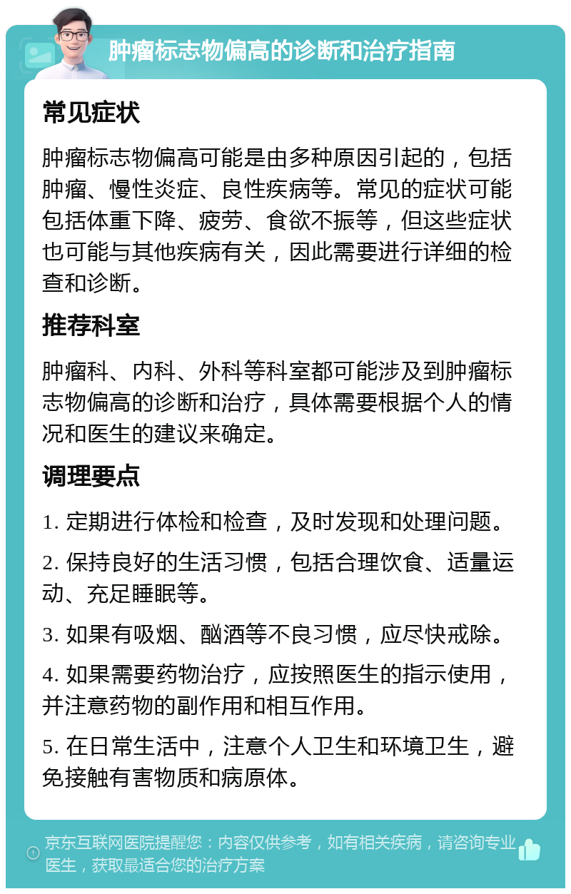 肿瘤标志物偏高的诊断和治疗指南 常见症状 肿瘤标志物偏高可能是由多种原因引起的，包括肿瘤、慢性炎症、良性疾病等。常见的症状可能包括体重下降、疲劳、食欲不振等，但这些症状也可能与其他疾病有关，因此需要进行详细的检查和诊断。 推荐科室 肿瘤科、内科、外科等科室都可能涉及到肿瘤标志物偏高的诊断和治疗，具体需要根据个人的情况和医生的建议来确定。 调理要点 1. 定期进行体检和检查，及时发现和处理问题。 2. 保持良好的生活习惯，包括合理饮食、适量运动、充足睡眠等。 3. 如果有吸烟、酗酒等不良习惯，应尽快戒除。 4. 如果需要药物治疗，应按照医生的指示使用，并注意药物的副作用和相互作用。 5. 在日常生活中，注意个人卫生和环境卫生，避免接触有害物质和病原体。