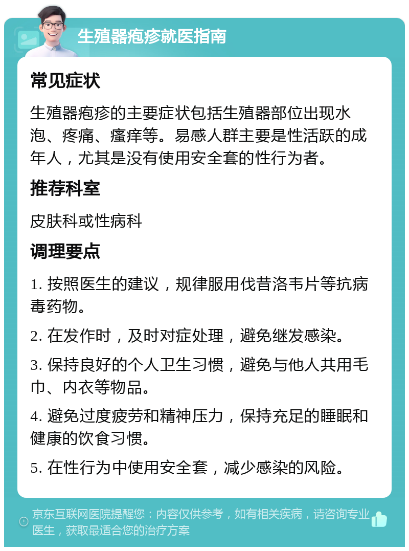 生殖器疱疹就医指南 常见症状 生殖器疱疹的主要症状包括生殖器部位出现水泡、疼痛、瘙痒等。易感人群主要是性活跃的成年人，尤其是没有使用安全套的性行为者。 推荐科室 皮肤科或性病科 调理要点 1. 按照医生的建议，规律服用伐昔洛韦片等抗病毒药物。 2. 在发作时，及时对症处理，避免继发感染。 3. 保持良好的个人卫生习惯，避免与他人共用毛巾、内衣等物品。 4. 避免过度疲劳和精神压力，保持充足的睡眠和健康的饮食习惯。 5. 在性行为中使用安全套，减少感染的风险。