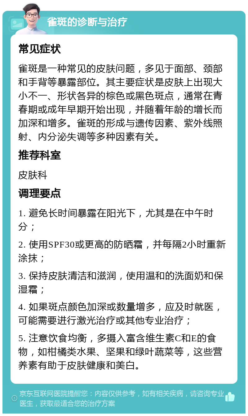 雀斑的诊断与治疗 常见症状 雀斑是一种常见的皮肤问题，多见于面部、颈部和手背等暴露部位。其主要症状是皮肤上出现大小不一、形状各异的棕色或黑色斑点，通常在青春期或成年早期开始出现，并随着年龄的增长而加深和增多。雀斑的形成与遗传因素、紫外线照射、内分泌失调等多种因素有关。 推荐科室 皮肤科 调理要点 1. 避免长时间暴露在阳光下，尤其是在中午时分； 2. 使用SPF30或更高的防晒霜，并每隔2小时重新涂抹； 3. 保持皮肤清洁和滋润，使用温和的洗面奶和保湿霜； 4. 如果斑点颜色加深或数量增多，应及时就医，可能需要进行激光治疗或其他专业治疗； 5. 注意饮食均衡，多摄入富含维生素C和E的食物，如柑橘类水果、坚果和绿叶蔬菜等，这些营养素有助于皮肤健康和美白。