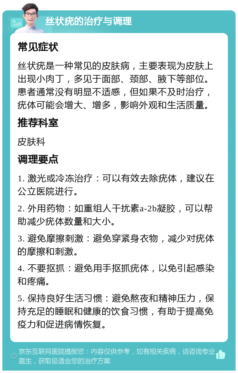 丝状疣的治疗与调理 常见症状 丝状疣是一种常见的皮肤病，主要表现为皮肤上出现小肉丁，多见于面部、颈部、腋下等部位。患者通常没有明显不适感，但如果不及时治疗，疣体可能会增大、增多，影响外观和生活质量。 推荐科室 皮肤科 调理要点 1. 激光或冷冻治疗：可以有效去除疣体，建议在公立医院进行。 2. 外用药物：如重组人干扰素a-2b凝胶，可以帮助减少疣体数量和大小。 3. 避免摩擦刺激：避免穿紧身衣物，减少对疣体的摩擦和刺激。 4. 不要抠抓：避免用手抠抓疣体，以免引起感染和疼痛。 5. 保持良好生活习惯：避免熬夜和精神压力，保持充足的睡眠和健康的饮食习惯，有助于提高免疫力和促进病情恢复。