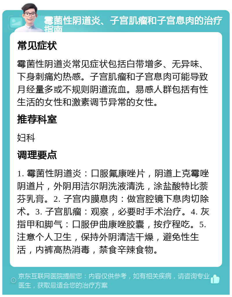 霉菌性阴道炎、子宫肌瘤和子宫息肉的治疗指南 常见症状 霉菌性阴道炎常见症状包括白带增多、无异味、下身刺痛灼热感。子宫肌瘤和子宫息肉可能导致月经量多或不规则阴道流血。易感人群包括有性生活的女性和激素调节异常的女性。 推荐科室 妇科 调理要点 1. 霉菌性阴道炎：口服氟康唑片，阴道上克霉唑阴道片，外阴用洁尔阴洗液清洗，涂盐酸特比萘芬乳膏。2. 子宫内膜息肉：做宫腔镜下息肉切除术。3. 子宫肌瘤：观察，必要时手术治疗。4. 灰指甲和脚气：口服伊曲康唑胶囊，按疗程吃。5. 注意个人卫生，保持外阴清洁干燥，避免性生活，内裤高热消毒，禁食辛辣食物。