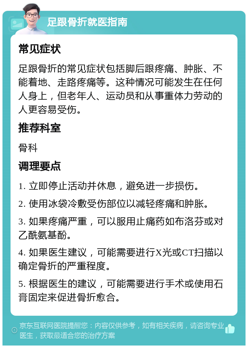 足跟骨折就医指南 常见症状 足跟骨折的常见症状包括脚后跟疼痛、肿胀、不能着地、走路疼痛等。这种情况可能发生在任何人身上，但老年人、运动员和从事重体力劳动的人更容易受伤。 推荐科室 骨科 调理要点 1. 立即停止活动并休息，避免进一步损伤。 2. 使用冰袋冷敷受伤部位以减轻疼痛和肿胀。 3. 如果疼痛严重，可以服用止痛药如布洛芬或对乙酰氨基酚。 4. 如果医生建议，可能需要进行X光或CT扫描以确定骨折的严重程度。 5. 根据医生的建议，可能需要进行手术或使用石膏固定来促进骨折愈合。