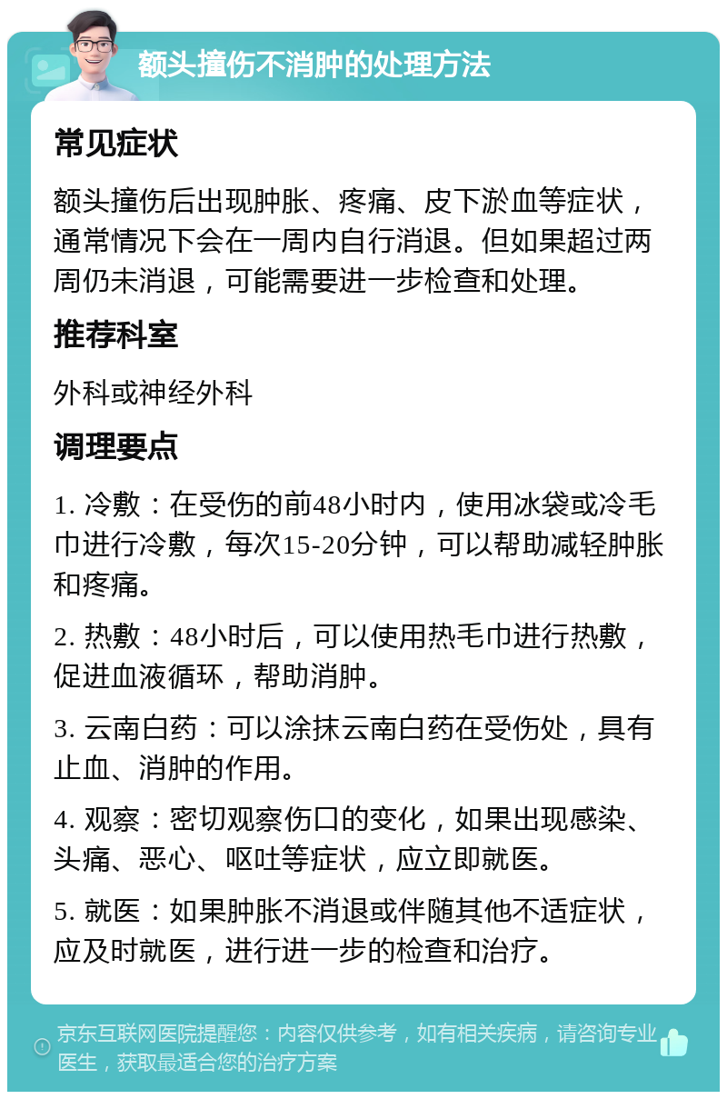 额头撞伤不消肿的处理方法 常见症状 额头撞伤后出现肿胀、疼痛、皮下淤血等症状，通常情况下会在一周内自行消退。但如果超过两周仍未消退，可能需要进一步检查和处理。 推荐科室 外科或神经外科 调理要点 1. 冷敷：在受伤的前48小时内，使用冰袋或冷毛巾进行冷敷，每次15-20分钟，可以帮助减轻肿胀和疼痛。 2. 热敷：48小时后，可以使用热毛巾进行热敷，促进血液循环，帮助消肿。 3. 云南白药：可以涂抹云南白药在受伤处，具有止血、消肿的作用。 4. 观察：密切观察伤口的变化，如果出现感染、头痛、恶心、呕吐等症状，应立即就医。 5. 就医：如果肿胀不消退或伴随其他不适症状，应及时就医，进行进一步的检查和治疗。