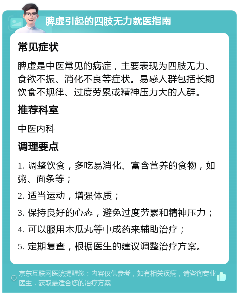 脾虚引起的四肢无力就医指南 常见症状 脾虚是中医常见的病症，主要表现为四肢无力、食欲不振、消化不良等症状。易感人群包括长期饮食不规律、过度劳累或精神压力大的人群。 推荐科室 中医内科 调理要点 1. 调整饮食，多吃易消化、富含营养的食物，如粥、面条等； 2. 适当运动，增强体质； 3. 保持良好的心态，避免过度劳累和精神压力； 4. 可以服用木瓜丸等中成药来辅助治疗； 5. 定期复查，根据医生的建议调整治疗方案。