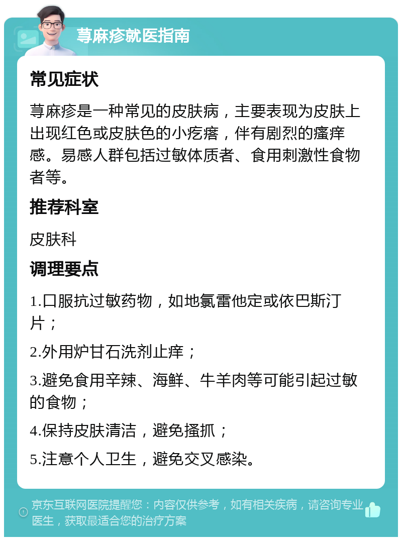 荨麻疹就医指南 常见症状 荨麻疹是一种常见的皮肤病，主要表现为皮肤上出现红色或皮肤色的小疙瘩，伴有剧烈的瘙痒感。易感人群包括过敏体质者、食用刺激性食物者等。 推荐科室 皮肤科 调理要点 1.口服抗过敏药物，如地氯雷他定或依巴斯汀片； 2.外用炉甘石洗剂止痒； 3.避免食用辛辣、海鲜、牛羊肉等可能引起过敏的食物； 4.保持皮肤清洁，避免搔抓； 5.注意个人卫生，避免交叉感染。