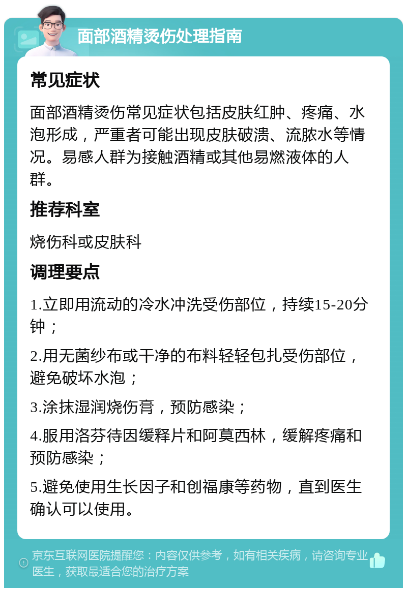 面部酒精烫伤处理指南 常见症状 面部酒精烫伤常见症状包括皮肤红肿、疼痛、水泡形成，严重者可能出现皮肤破溃、流脓水等情况。易感人群为接触酒精或其他易燃液体的人群。 推荐科室 烧伤科或皮肤科 调理要点 1.立即用流动的冷水冲洗受伤部位，持续15-20分钟； 2.用无菌纱布或干净的布料轻轻包扎受伤部位，避免破坏水泡； 3.涂抹湿润烧伤膏，预防感染； 4.服用洛芬待因缓释片和阿莫西林，缓解疼痛和预防感染； 5.避免使用生长因子和创福康等药物，直到医生确认可以使用。