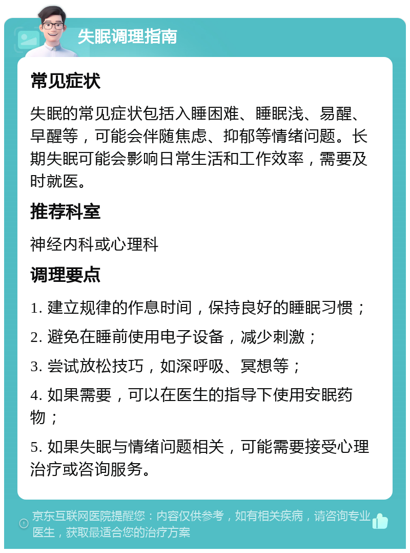 失眠调理指南 常见症状 失眠的常见症状包括入睡困难、睡眠浅、易醒、早醒等，可能会伴随焦虑、抑郁等情绪问题。长期失眠可能会影响日常生活和工作效率，需要及时就医。 推荐科室 神经内科或心理科 调理要点 1. 建立规律的作息时间，保持良好的睡眠习惯； 2. 避免在睡前使用电子设备，减少刺激； 3. 尝试放松技巧，如深呼吸、冥想等； 4. 如果需要，可以在医生的指导下使用安眠药物； 5. 如果失眠与情绪问题相关，可能需要接受心理治疗或咨询服务。