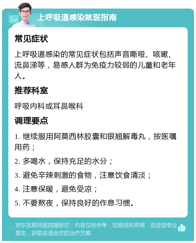 上呼吸道感染就医指南 常见症状 上呼吸道感染的常见症状包括声音嘶哑、咳嗽、流鼻涕等，易感人群为免疫力较弱的儿童和老年人。 推荐科室 呼吸内科或耳鼻喉科 调理要点 1. 继续服用阿莫西林胶囊和银翘解毒丸，按医嘱用药； 2. 多喝水，保持充足的水分； 3. 避免辛辣刺激的食物，注意饮食清淡； 4. 注意保暖，避免受凉； 5. 不要熬夜，保持良好的作息习惯。