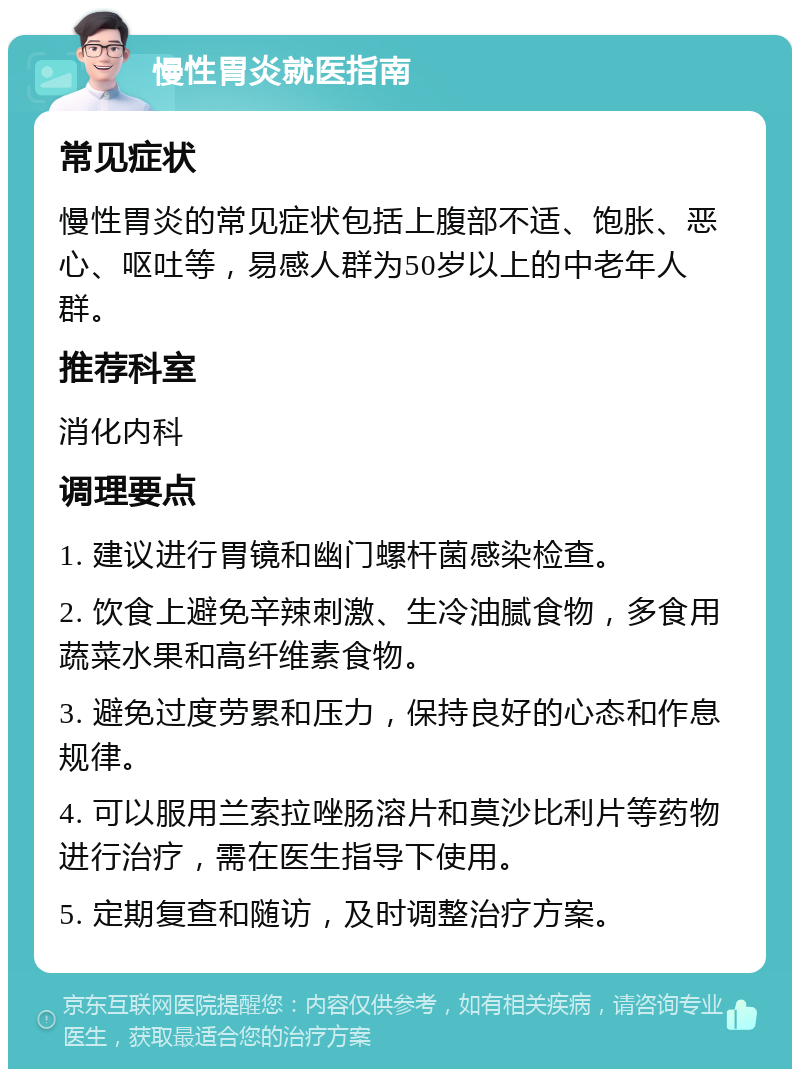 慢性胃炎就医指南 常见症状 慢性胃炎的常见症状包括上腹部不适、饱胀、恶心、呕吐等，易感人群为50岁以上的中老年人群。 推荐科室 消化内科 调理要点 1. 建议进行胃镜和幽门螺杆菌感染检查。 2. 饮食上避免辛辣刺激、生冷油腻食物，多食用蔬菜水果和高纤维素食物。 3. 避免过度劳累和压力，保持良好的心态和作息规律。 4. 可以服用兰索拉唑肠溶片和莫沙比利片等药物进行治疗，需在医生指导下使用。 5. 定期复查和随访，及时调整治疗方案。