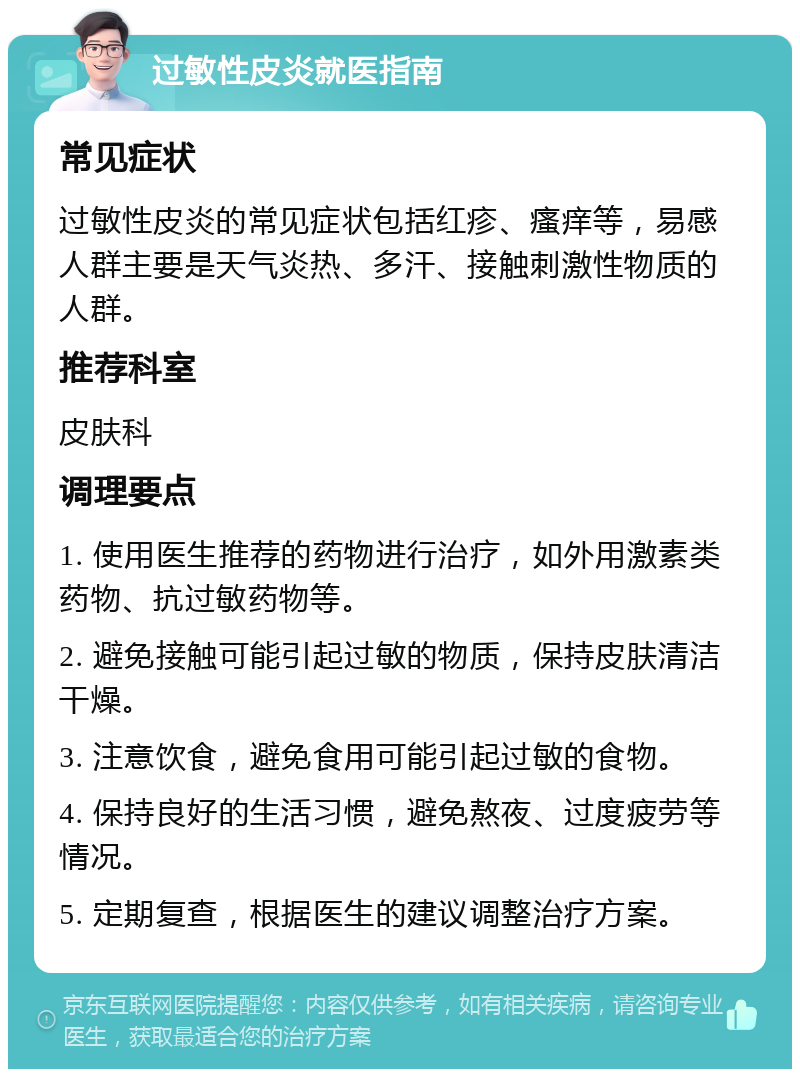 过敏性皮炎就医指南 常见症状 过敏性皮炎的常见症状包括红疹、瘙痒等，易感人群主要是天气炎热、多汗、接触刺激性物质的人群。 推荐科室 皮肤科 调理要点 1. 使用医生推荐的药物进行治疗，如外用激素类药物、抗过敏药物等。 2. 避免接触可能引起过敏的物质，保持皮肤清洁干燥。 3. 注意饮食，避免食用可能引起过敏的食物。 4. 保持良好的生活习惯，避免熬夜、过度疲劳等情况。 5. 定期复查，根据医生的建议调整治疗方案。