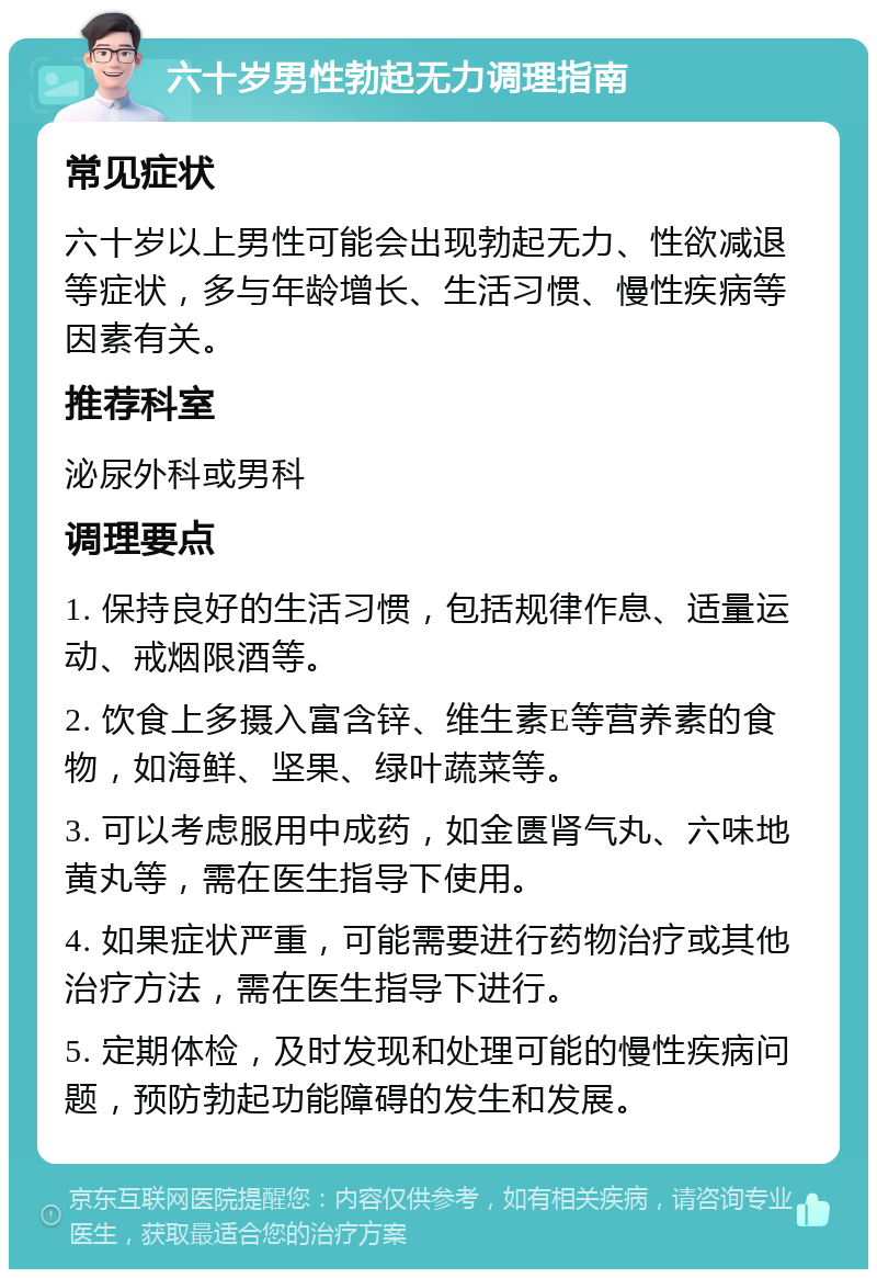 六十岁男性勃起无力调理指南 常见症状 六十岁以上男性可能会出现勃起无力、性欲减退等症状，多与年龄增长、生活习惯、慢性疾病等因素有关。 推荐科室 泌尿外科或男科 调理要点 1. 保持良好的生活习惯，包括规律作息、适量运动、戒烟限酒等。 2. 饮食上多摄入富含锌、维生素E等营养素的食物，如海鲜、坚果、绿叶蔬菜等。 3. 可以考虑服用中成药，如金匮肾气丸、六味地黄丸等，需在医生指导下使用。 4. 如果症状严重，可能需要进行药物治疗或其他治疗方法，需在医生指导下进行。 5. 定期体检，及时发现和处理可能的慢性疾病问题，预防勃起功能障碍的发生和发展。