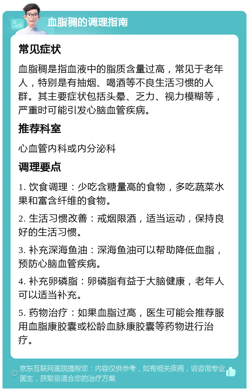 血脂稠的调理指南 常见症状 血脂稠是指血液中的脂质含量过高，常见于老年人，特别是有抽烟、喝酒等不良生活习惯的人群。其主要症状包括头晕、乏力、视力模糊等，严重时可能引发心脑血管疾病。 推荐科室 心血管内科或内分泌科 调理要点 1. 饮食调理：少吃含糖量高的食物，多吃蔬菜水果和富含纤维的食物。 2. 生活习惯改善：戒烟限酒，适当运动，保持良好的生活习惯。 3. 补充深海鱼油：深海鱼油可以帮助降低血脂，预防心脑血管疾病。 4. 补充卵磷脂：卵磷脂有益于大脑健康，老年人可以适当补充。 5. 药物治疗：如果血脂过高，医生可能会推荐服用血脂康胶囊或松龄血脉康胶囊等药物进行治疗。