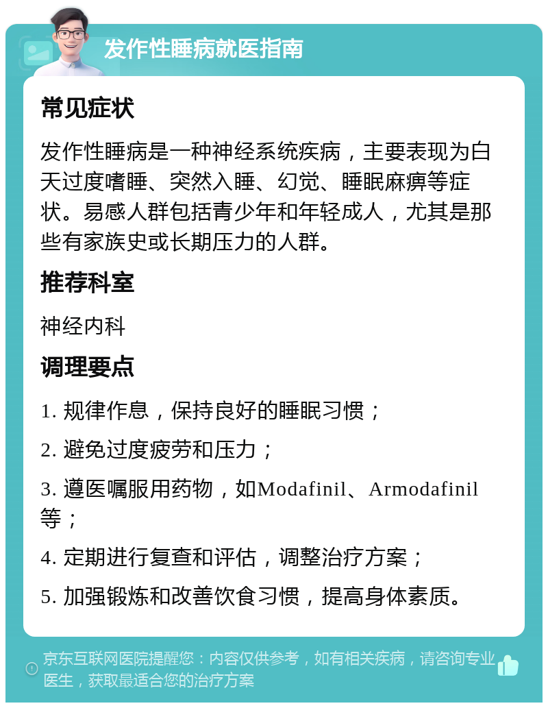 发作性睡病就医指南 常见症状 发作性睡病是一种神经系统疾病，主要表现为白天过度嗜睡、突然入睡、幻觉、睡眠麻痹等症状。易感人群包括青少年和年轻成人，尤其是那些有家族史或长期压力的人群。 推荐科室 神经内科 调理要点 1. 规律作息，保持良好的睡眠习惯； 2. 避免过度疲劳和压力； 3. 遵医嘱服用药物，如Modafinil、Armodafinil等； 4. 定期进行复查和评估，调整治疗方案； 5. 加强锻炼和改善饮食习惯，提高身体素质。