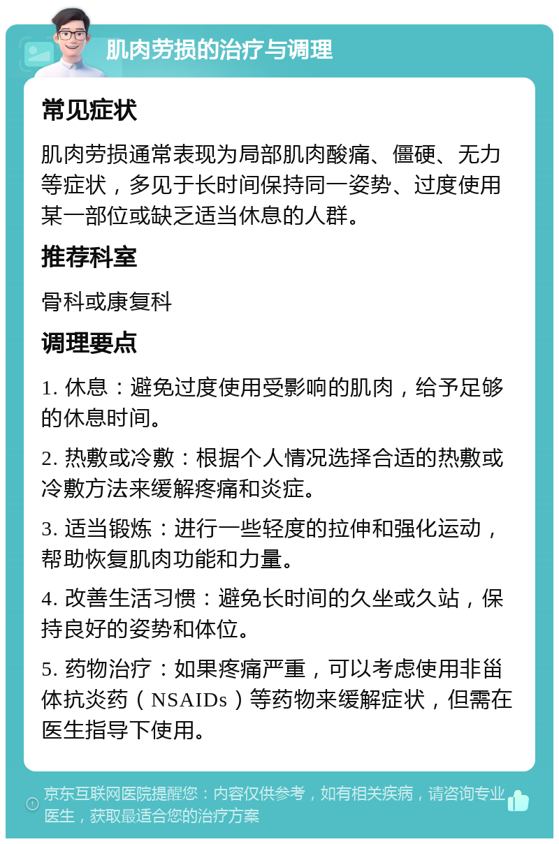 肌肉劳损的治疗与调理 常见症状 肌肉劳损通常表现为局部肌肉酸痛、僵硬、无力等症状，多见于长时间保持同一姿势、过度使用某一部位或缺乏适当休息的人群。 推荐科室 骨科或康复科 调理要点 1. 休息：避免过度使用受影响的肌肉，给予足够的休息时间。 2. 热敷或冷敷：根据个人情况选择合适的热敷或冷敷方法来缓解疼痛和炎症。 3. 适当锻炼：进行一些轻度的拉伸和强化运动，帮助恢复肌肉功能和力量。 4. 改善生活习惯：避免长时间的久坐或久站，保持良好的姿势和体位。 5. 药物治疗：如果疼痛严重，可以考虑使用非甾体抗炎药（NSAIDs）等药物来缓解症状，但需在医生指导下使用。