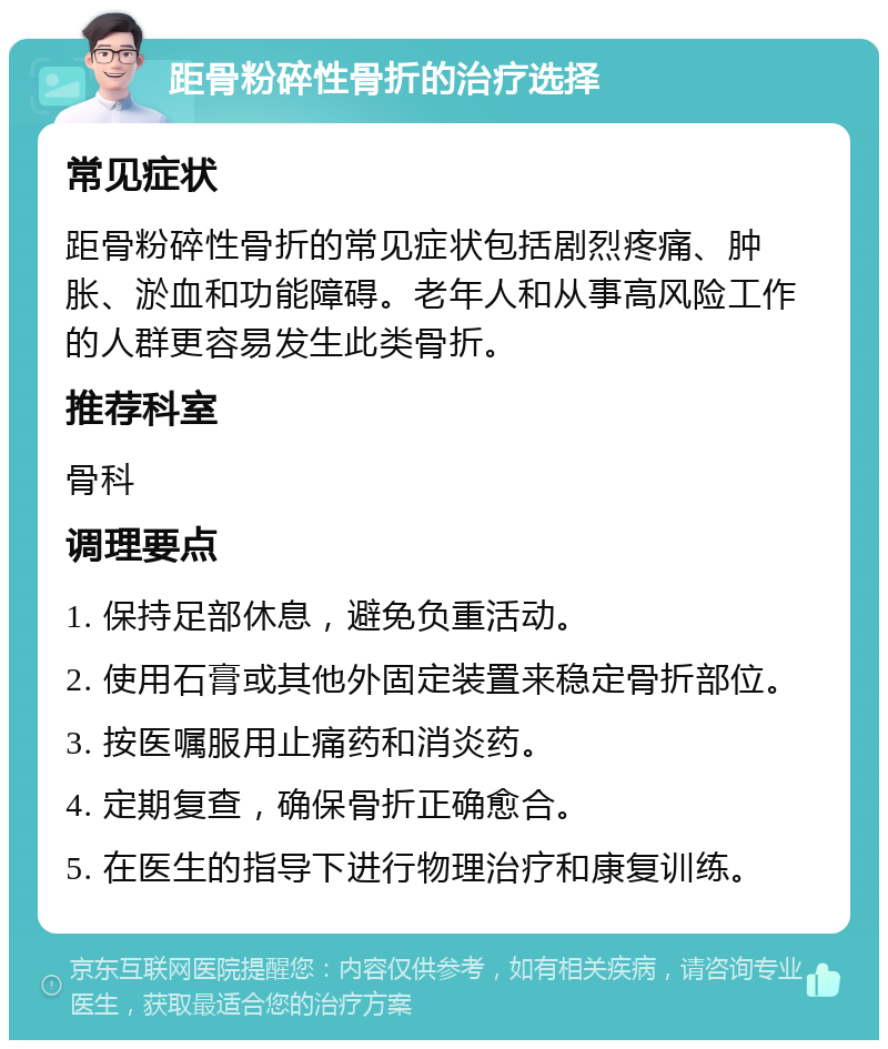 距骨粉碎性骨折的治疗选择 常见症状 距骨粉碎性骨折的常见症状包括剧烈疼痛、肿胀、淤血和功能障碍。老年人和从事高风险工作的人群更容易发生此类骨折。 推荐科室 骨科 调理要点 1. 保持足部休息，避免负重活动。 2. 使用石膏或其他外固定装置来稳定骨折部位。 3. 按医嘱服用止痛药和消炎药。 4. 定期复查，确保骨折正确愈合。 5. 在医生的指导下进行物理治疗和康复训练。