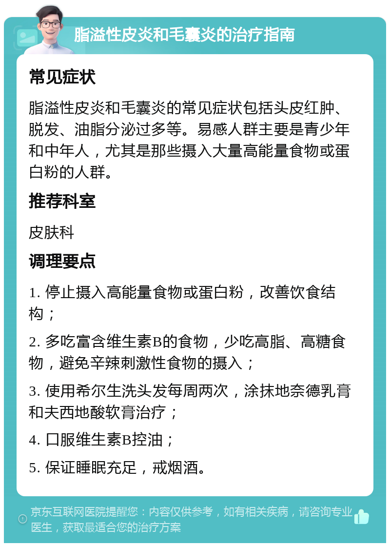 脂溢性皮炎和毛囊炎的治疗指南 常见症状 脂溢性皮炎和毛囊炎的常见症状包括头皮红肿、脱发、油脂分泌过多等。易感人群主要是青少年和中年人，尤其是那些摄入大量高能量食物或蛋白粉的人群。 推荐科室 皮肤科 调理要点 1. 停止摄入高能量食物或蛋白粉，改善饮食结构； 2. 多吃富含维生素B的食物，少吃高脂、高糖食物，避免辛辣刺激性食物的摄入； 3. 使用希尔生洗头发每周两次，涂抹地奈德乳膏和夫西地酸软膏治疗； 4. 口服维生素B控油； 5. 保证睡眠充足，戒烟酒。