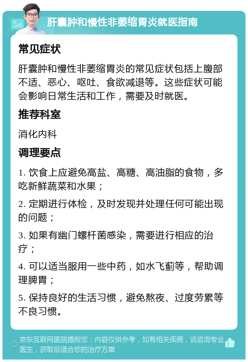 肝囊肿和慢性非萎缩胃炎就医指南 常见症状 肝囊肿和慢性非萎缩胃炎的常见症状包括上腹部不适、恶心、呕吐、食欲减退等。这些症状可能会影响日常生活和工作，需要及时就医。 推荐科室 消化内科 调理要点 1. 饮食上应避免高盐、高糖、高油脂的食物，多吃新鲜蔬菜和水果； 2. 定期进行体检，及时发现并处理任何可能出现的问题； 3. 如果有幽门螺杆菌感染，需要进行相应的治疗； 4. 可以适当服用一些中药，如水飞蓟等，帮助调理脾胃； 5. 保持良好的生活习惯，避免熬夜、过度劳累等不良习惯。