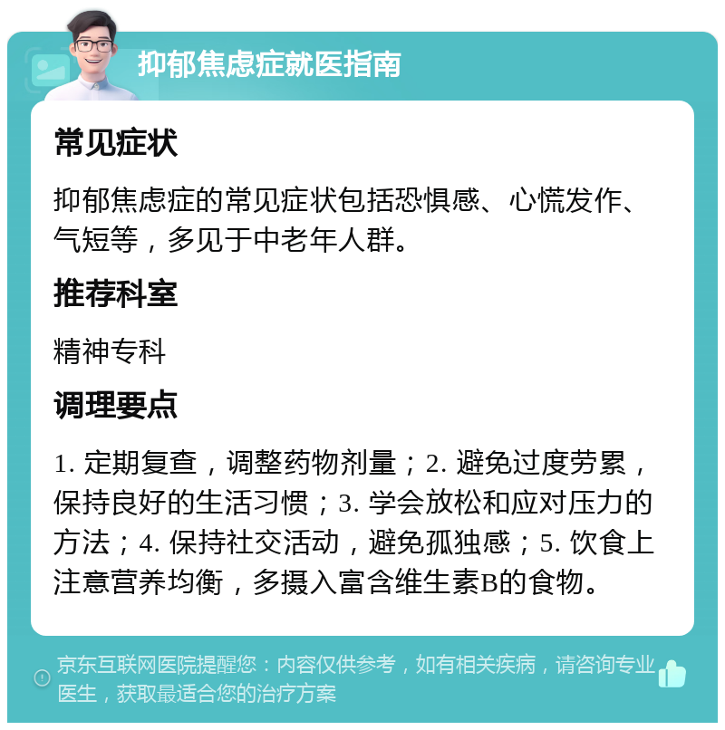 抑郁焦虑症就医指南 常见症状 抑郁焦虑症的常见症状包括恐惧感、心慌发作、气短等，多见于中老年人群。 推荐科室 精神专科 调理要点 1. 定期复查，调整药物剂量；2. 避免过度劳累，保持良好的生活习惯；3. 学会放松和应对压力的方法；4. 保持社交活动，避免孤独感；5. 饮食上注意营养均衡，多摄入富含维生素B的食物。