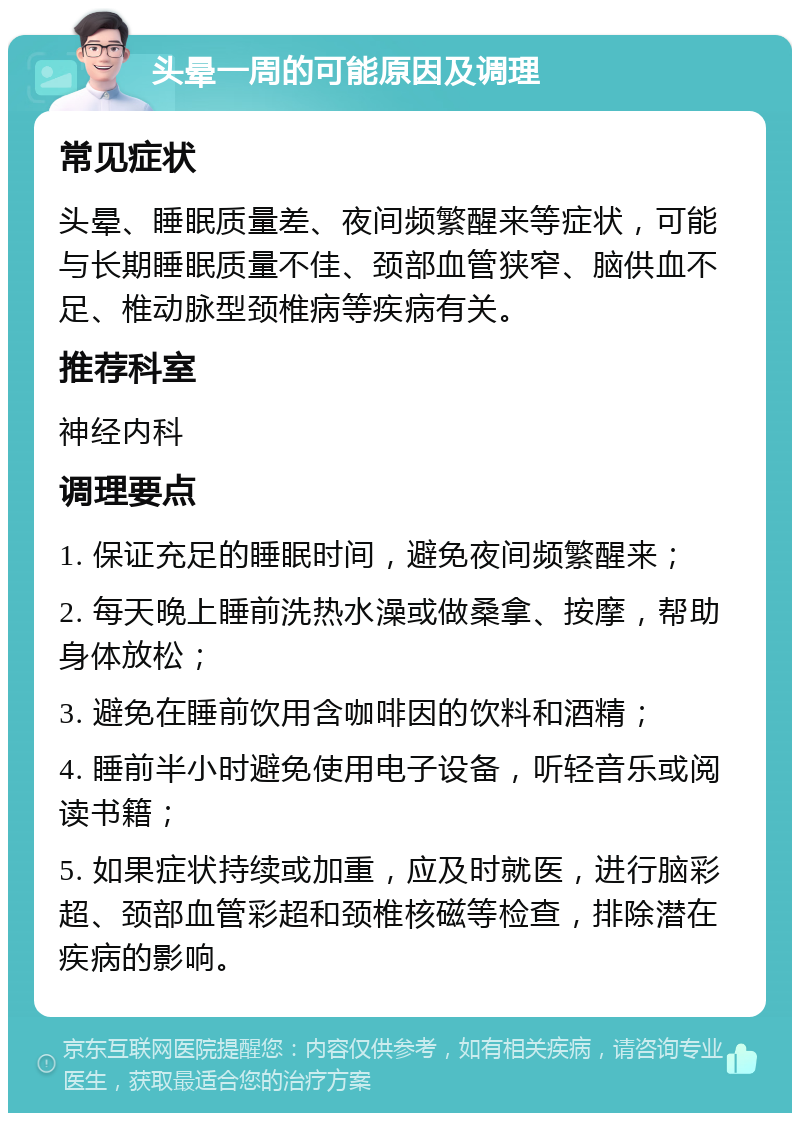 头晕一周的可能原因及调理 常见症状 头晕、睡眠质量差、夜间频繁醒来等症状，可能与长期睡眠质量不佳、颈部血管狭窄、脑供血不足、椎动脉型颈椎病等疾病有关。 推荐科室 神经内科 调理要点 1. 保证充足的睡眠时间，避免夜间频繁醒来； 2. 每天晚上睡前洗热水澡或做桑拿、按摩，帮助身体放松； 3. 避免在睡前饮用含咖啡因的饮料和酒精； 4. 睡前半小时避免使用电子设备，听轻音乐或阅读书籍； 5. 如果症状持续或加重，应及时就医，进行脑彩超、颈部血管彩超和颈椎核磁等检查，排除潜在疾病的影响。