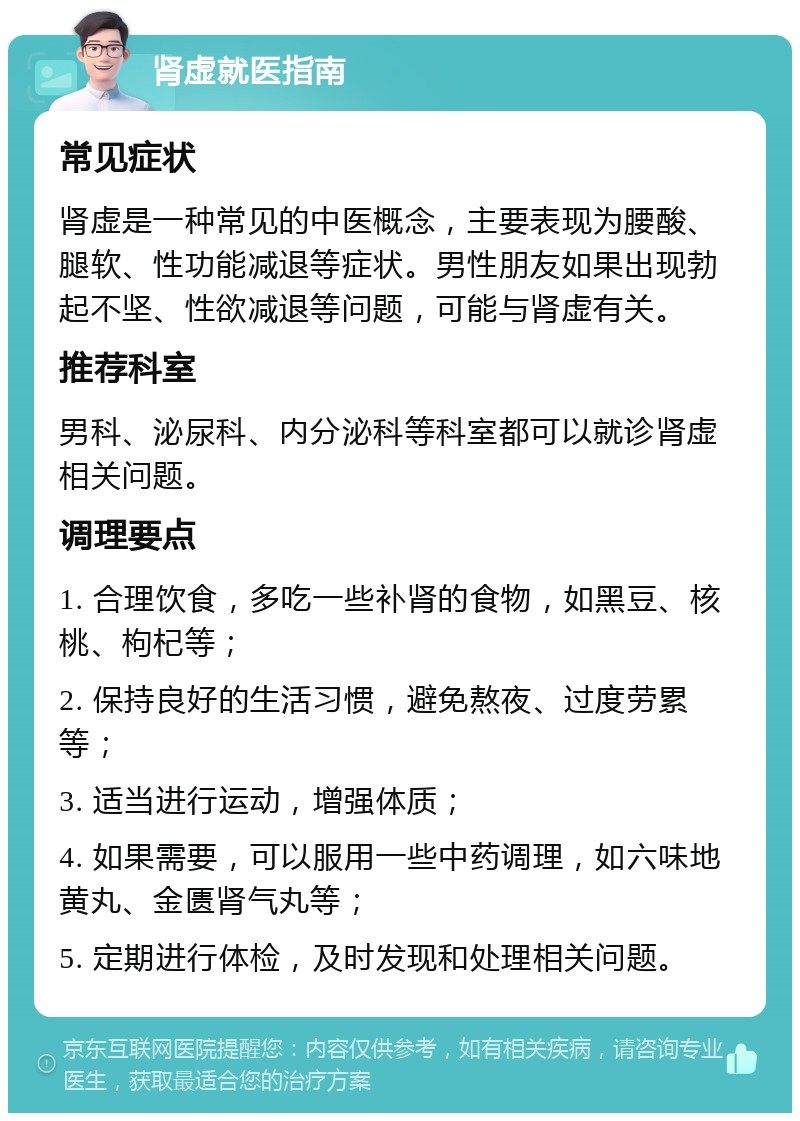 肾虚就医指南 常见症状 肾虚是一种常见的中医概念，主要表现为腰酸、腿软、性功能减退等症状。男性朋友如果出现勃起不坚、性欲减退等问题，可能与肾虚有关。 推荐科室 男科、泌尿科、内分泌科等科室都可以就诊肾虚相关问题。 调理要点 1. 合理饮食，多吃一些补肾的食物，如黑豆、核桃、枸杞等； 2. 保持良好的生活习惯，避免熬夜、过度劳累等； 3. 适当进行运动，增强体质； 4. 如果需要，可以服用一些中药调理，如六味地黄丸、金匮肾气丸等； 5. 定期进行体检，及时发现和处理相关问题。