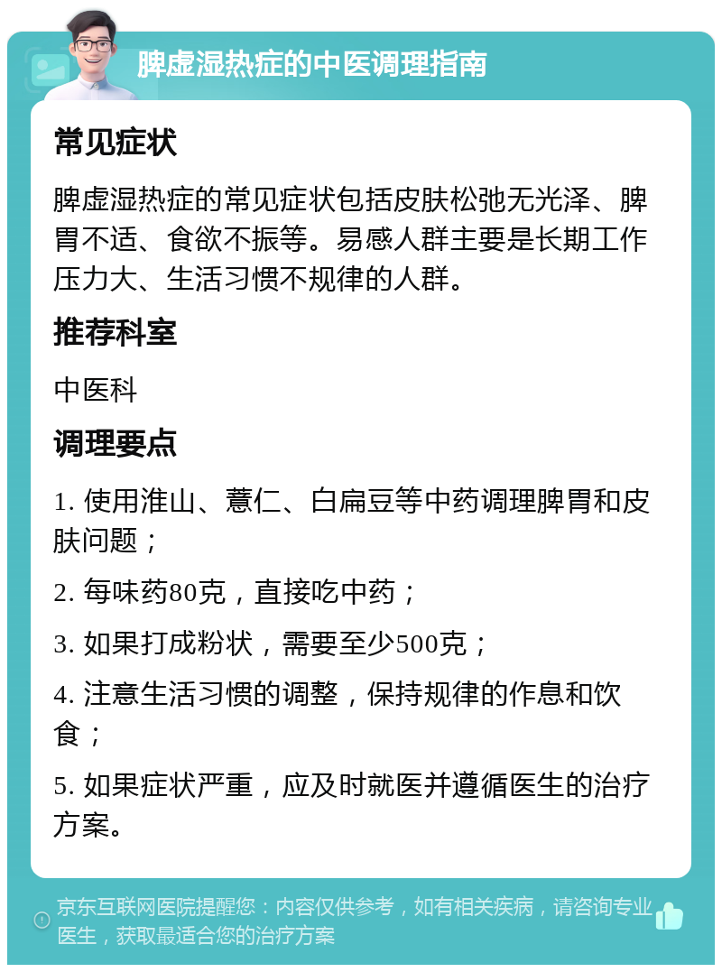 脾虚湿热症的中医调理指南 常见症状 脾虚湿热症的常见症状包括皮肤松弛无光泽、脾胃不适、食欲不振等。易感人群主要是长期工作压力大、生活习惯不规律的人群。 推荐科室 中医科 调理要点 1. 使用淮山、薏仁、白扁豆等中药调理脾胃和皮肤问题； 2. 每味药80克，直接吃中药； 3. 如果打成粉状，需要至少500克； 4. 注意生活习惯的调整，保持规律的作息和饮食； 5. 如果症状严重，应及时就医并遵循医生的治疗方案。