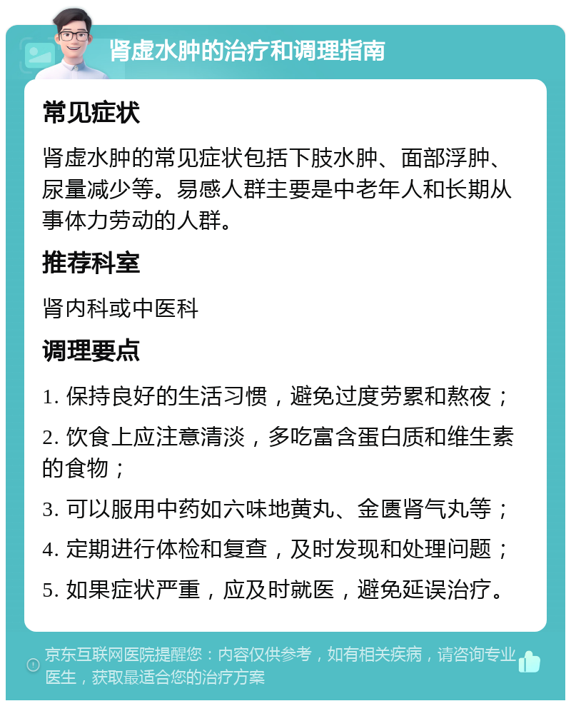 肾虚水肿的治疗和调理指南 常见症状 肾虚水肿的常见症状包括下肢水肿、面部浮肿、尿量减少等。易感人群主要是中老年人和长期从事体力劳动的人群。 推荐科室 肾内科或中医科 调理要点 1. 保持良好的生活习惯，避免过度劳累和熬夜； 2. 饮食上应注意清淡，多吃富含蛋白质和维生素的食物； 3. 可以服用中药如六味地黄丸、金匮肾气丸等； 4. 定期进行体检和复查，及时发现和处理问题； 5. 如果症状严重，应及时就医，避免延误治疗。