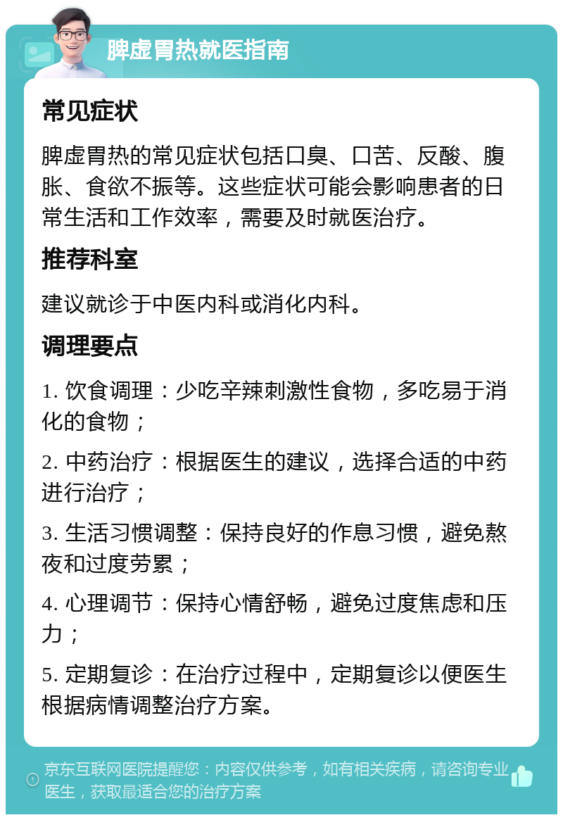 脾虚胃热就医指南 常见症状 脾虚胃热的常见症状包括口臭、口苦、反酸、腹胀、食欲不振等。这些症状可能会影响患者的日常生活和工作效率，需要及时就医治疗。 推荐科室 建议就诊于中医内科或消化内科。 调理要点 1. 饮食调理：少吃辛辣刺激性食物，多吃易于消化的食物； 2. 中药治疗：根据医生的建议，选择合适的中药进行治疗； 3. 生活习惯调整：保持良好的作息习惯，避免熬夜和过度劳累； 4. 心理调节：保持心情舒畅，避免过度焦虑和压力； 5. 定期复诊：在治疗过程中，定期复诊以便医生根据病情调整治疗方案。