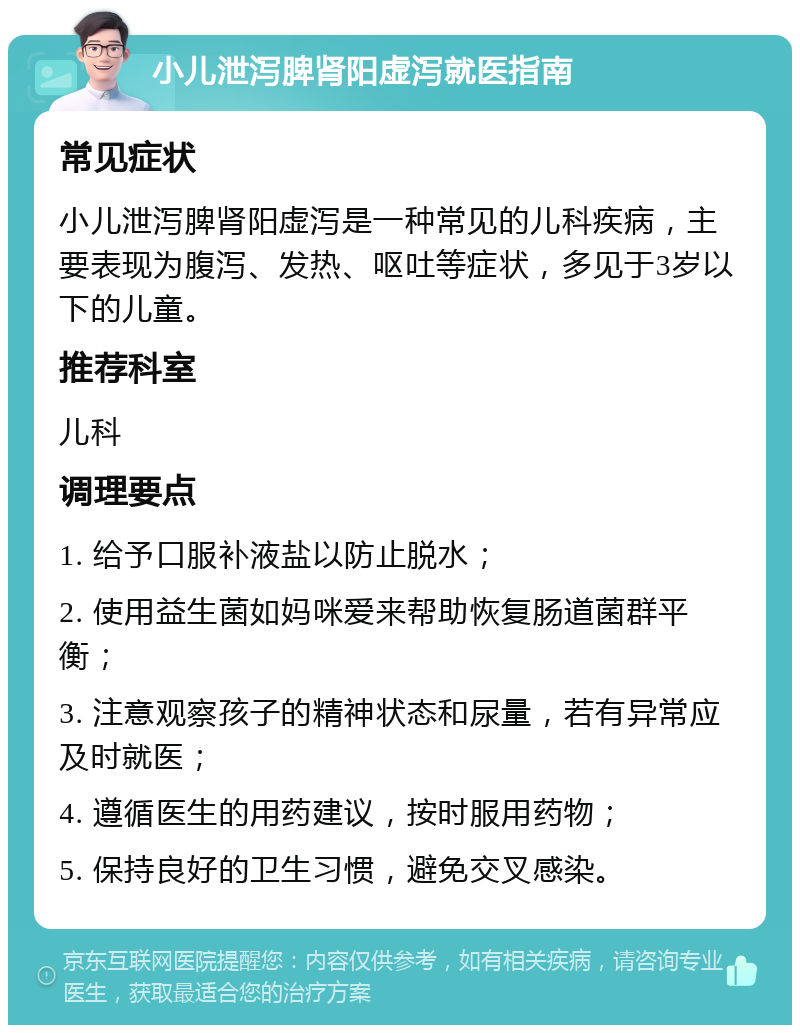 小儿泄泻脾肾阳虚泻就医指南 常见症状 小儿泄泻脾肾阳虚泻是一种常见的儿科疾病，主要表现为腹泻、发热、呕吐等症状，多见于3岁以下的儿童。 推荐科室 儿科 调理要点 1. 给予口服补液盐以防止脱水； 2. 使用益生菌如妈咪爱来帮助恢复肠道菌群平衡； 3. 注意观察孩子的精神状态和尿量，若有异常应及时就医； 4. 遵循医生的用药建议，按时服用药物； 5. 保持良好的卫生习惯，避免交叉感染。