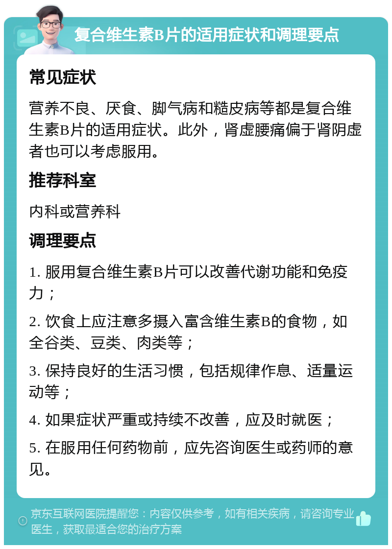 复合维生素B片的适用症状和调理要点 常见症状 营养不良、厌食、脚气病和糙皮病等都是复合维生素B片的适用症状。此外，肾虚腰痛偏于肾阴虚者也可以考虑服用。 推荐科室 内科或营养科 调理要点 1. 服用复合维生素B片可以改善代谢功能和免疫力； 2. 饮食上应注意多摄入富含维生素B的食物，如全谷类、豆类、肉类等； 3. 保持良好的生活习惯，包括规律作息、适量运动等； 4. 如果症状严重或持续不改善，应及时就医； 5. 在服用任何药物前，应先咨询医生或药师的意见。