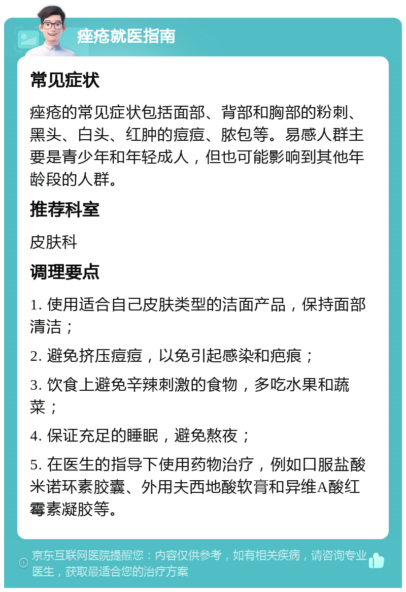 痤疮就医指南 常见症状 痤疮的常见症状包括面部、背部和胸部的粉刺、黑头、白头、红肿的痘痘、脓包等。易感人群主要是青少年和年轻成人，但也可能影响到其他年龄段的人群。 推荐科室 皮肤科 调理要点 1. 使用适合自己皮肤类型的洁面产品，保持面部清洁； 2. 避免挤压痘痘，以免引起感染和疤痕； 3. 饮食上避免辛辣刺激的食物，多吃水果和蔬菜； 4. 保证充足的睡眠，避免熬夜； 5. 在医生的指导下使用药物治疗，例如口服盐酸米诺环素胶囊、外用夫西地酸软膏和异维A酸红霉素凝胶等。