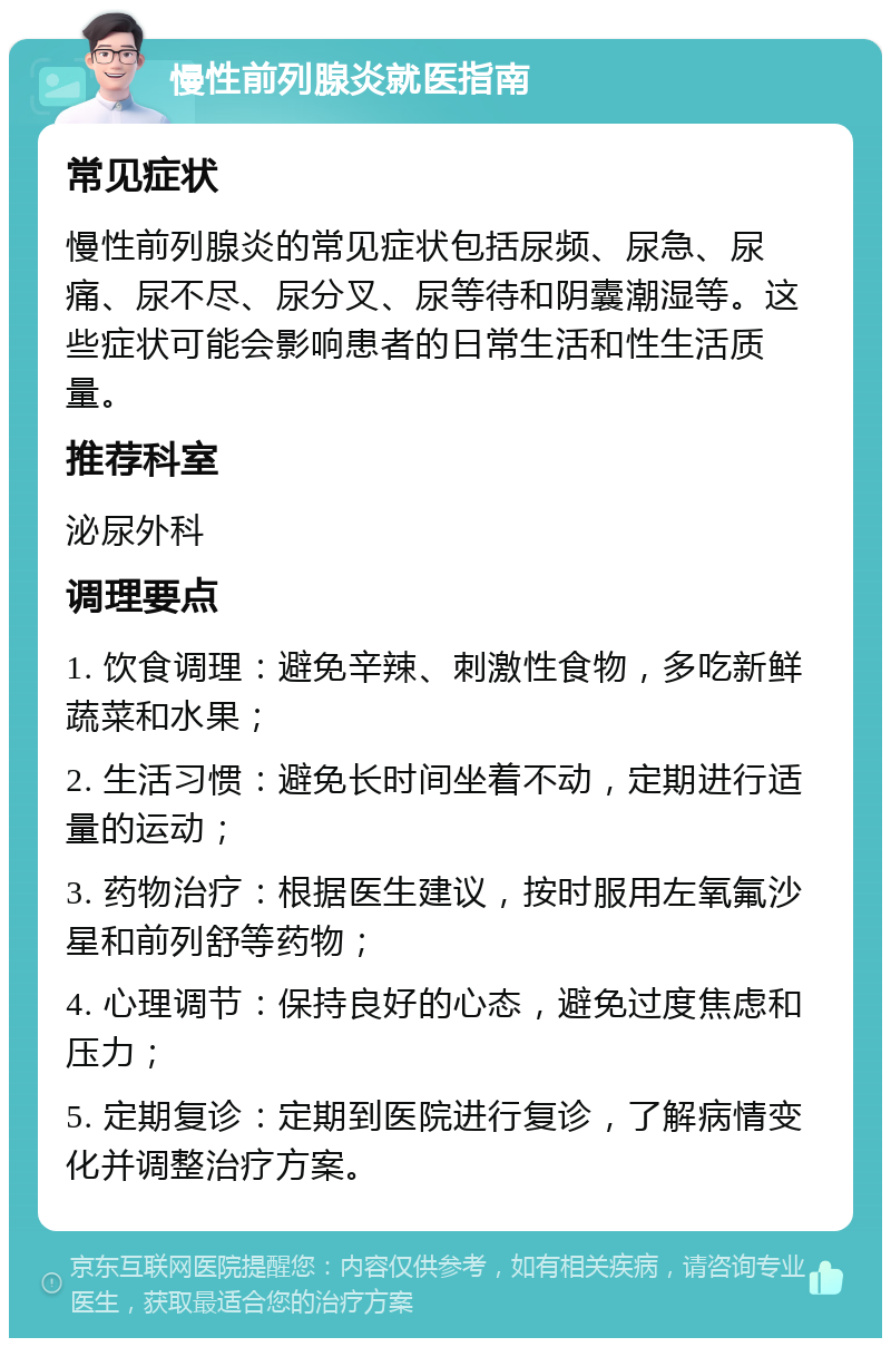 慢性前列腺炎就医指南 常见症状 慢性前列腺炎的常见症状包括尿频、尿急、尿痛、尿不尽、尿分叉、尿等待和阴囊潮湿等。这些症状可能会影响患者的日常生活和性生活质量。 推荐科室 泌尿外科 调理要点 1. 饮食调理：避免辛辣、刺激性食物，多吃新鲜蔬菜和水果； 2. 生活习惯：避免长时间坐着不动，定期进行适量的运动； 3. 药物治疗：根据医生建议，按时服用左氧氟沙星和前列舒等药物； 4. 心理调节：保持良好的心态，避免过度焦虑和压力； 5. 定期复诊：定期到医院进行复诊，了解病情变化并调整治疗方案。