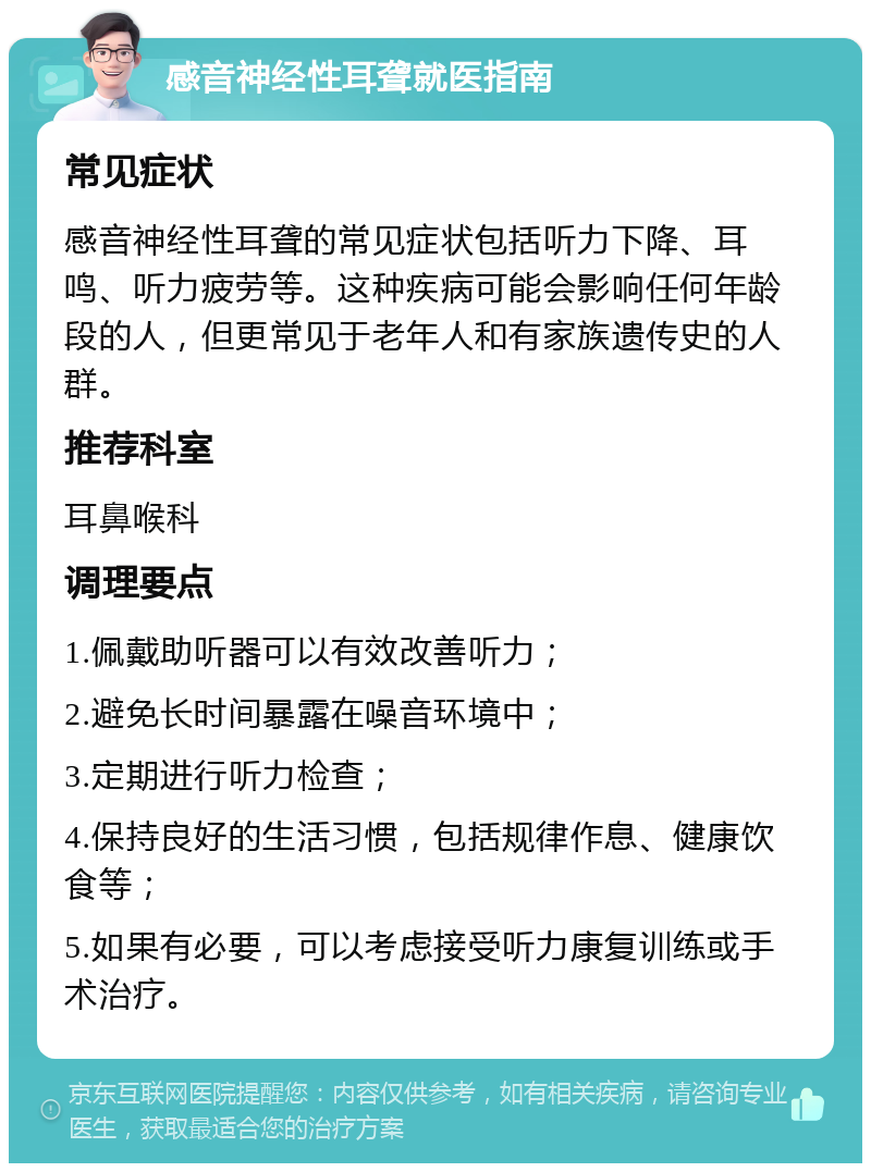 感音神经性耳聋就医指南 常见症状 感音神经性耳聋的常见症状包括听力下降、耳鸣、听力疲劳等。这种疾病可能会影响任何年龄段的人，但更常见于老年人和有家族遗传史的人群。 推荐科室 耳鼻喉科 调理要点 1.佩戴助听器可以有效改善听力； 2.避免长时间暴露在噪音环境中； 3.定期进行听力检查； 4.保持良好的生活习惯，包括规律作息、健康饮食等； 5.如果有必要，可以考虑接受听力康复训练或手术治疗。