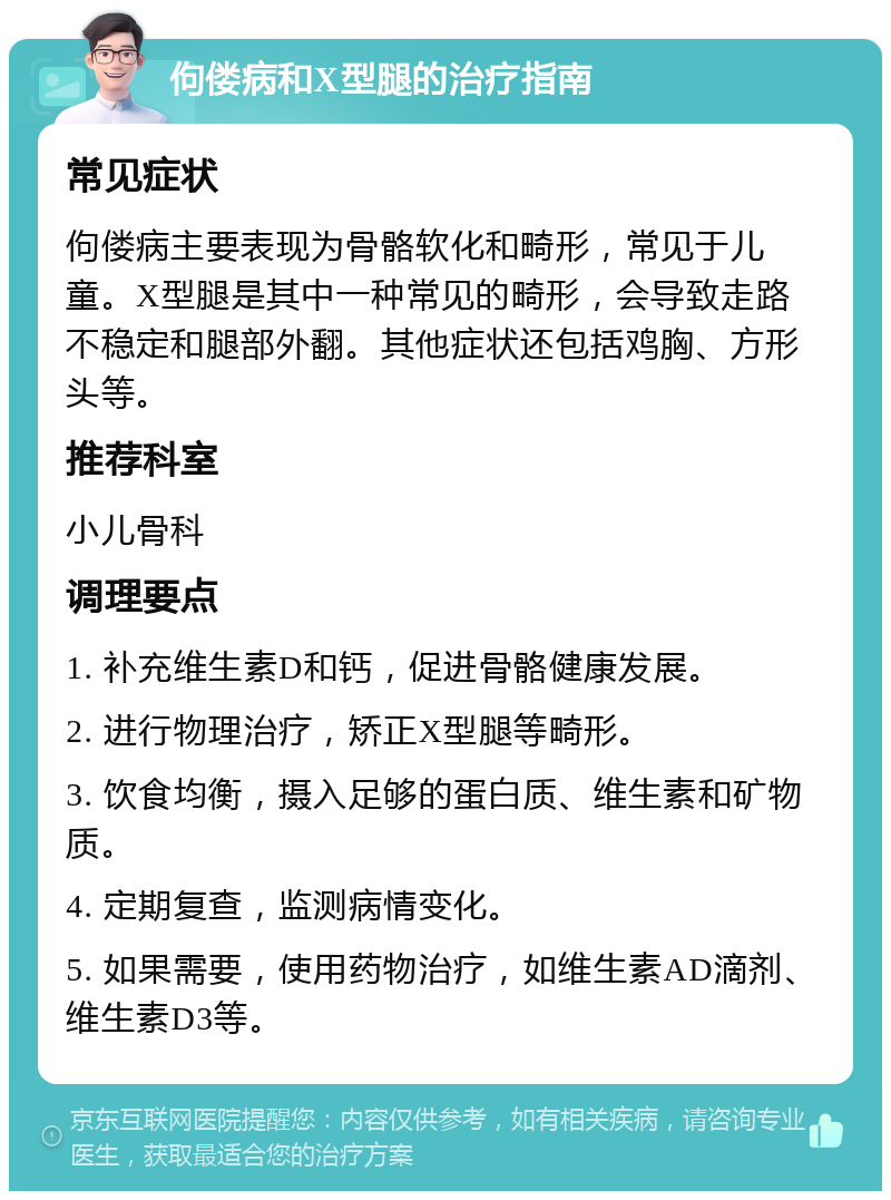 佝偻病和X型腿的治疗指南 常见症状 佝偻病主要表现为骨骼软化和畸形，常见于儿童。X型腿是其中一种常见的畸形，会导致走路不稳定和腿部外翻。其他症状还包括鸡胸、方形头等。 推荐科室 小儿骨科 调理要点 1. 补充维生素D和钙，促进骨骼健康发展。 2. 进行物理治疗，矫正X型腿等畸形。 3. 饮食均衡，摄入足够的蛋白质、维生素和矿物质。 4. 定期复查，监测病情变化。 5. 如果需要，使用药物治疗，如维生素AD滴剂、维生素D3等。