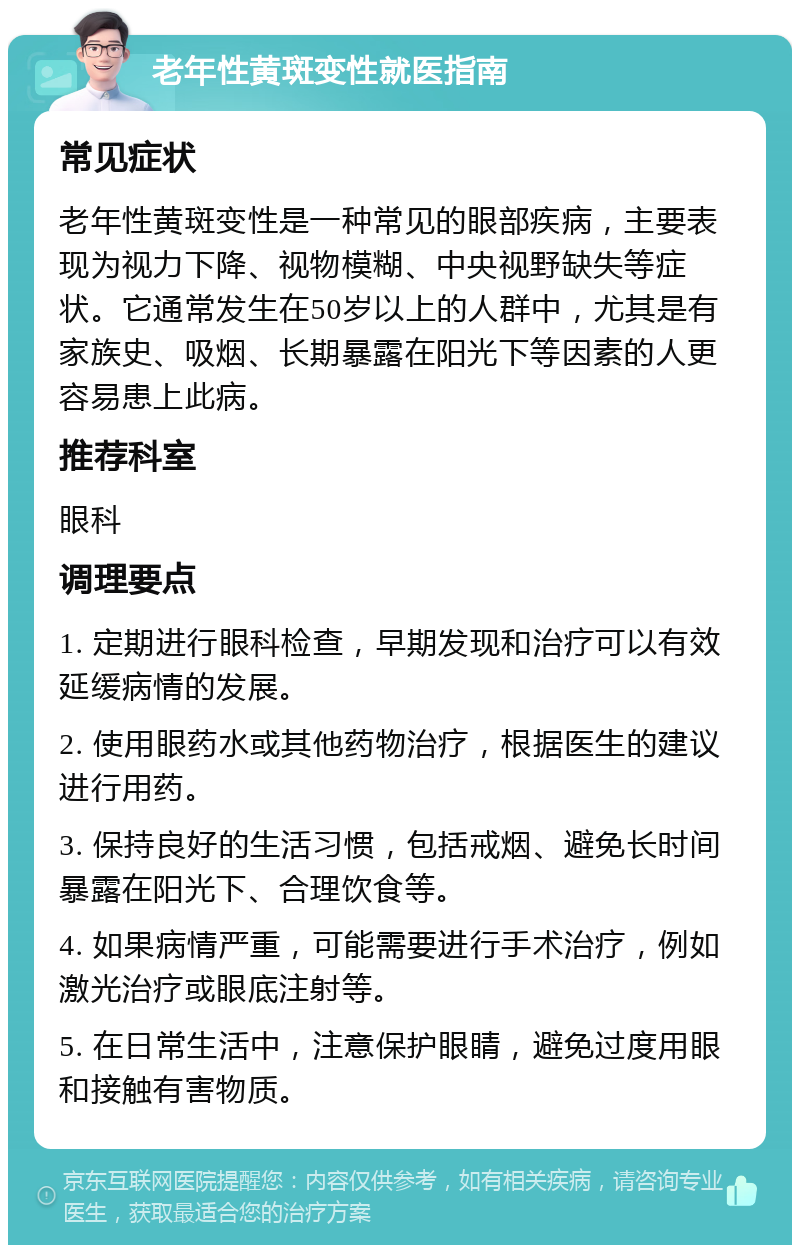 老年性黄斑变性就医指南 常见症状 老年性黄斑变性是一种常见的眼部疾病，主要表现为视力下降、视物模糊、中央视野缺失等症状。它通常发生在50岁以上的人群中，尤其是有家族史、吸烟、长期暴露在阳光下等因素的人更容易患上此病。 推荐科室 眼科 调理要点 1. 定期进行眼科检查，早期发现和治疗可以有效延缓病情的发展。 2. 使用眼药水或其他药物治疗，根据医生的建议进行用药。 3. 保持良好的生活习惯，包括戒烟、避免长时间暴露在阳光下、合理饮食等。 4. 如果病情严重，可能需要进行手术治疗，例如激光治疗或眼底注射等。 5. 在日常生活中，注意保护眼睛，避免过度用眼和接触有害物质。