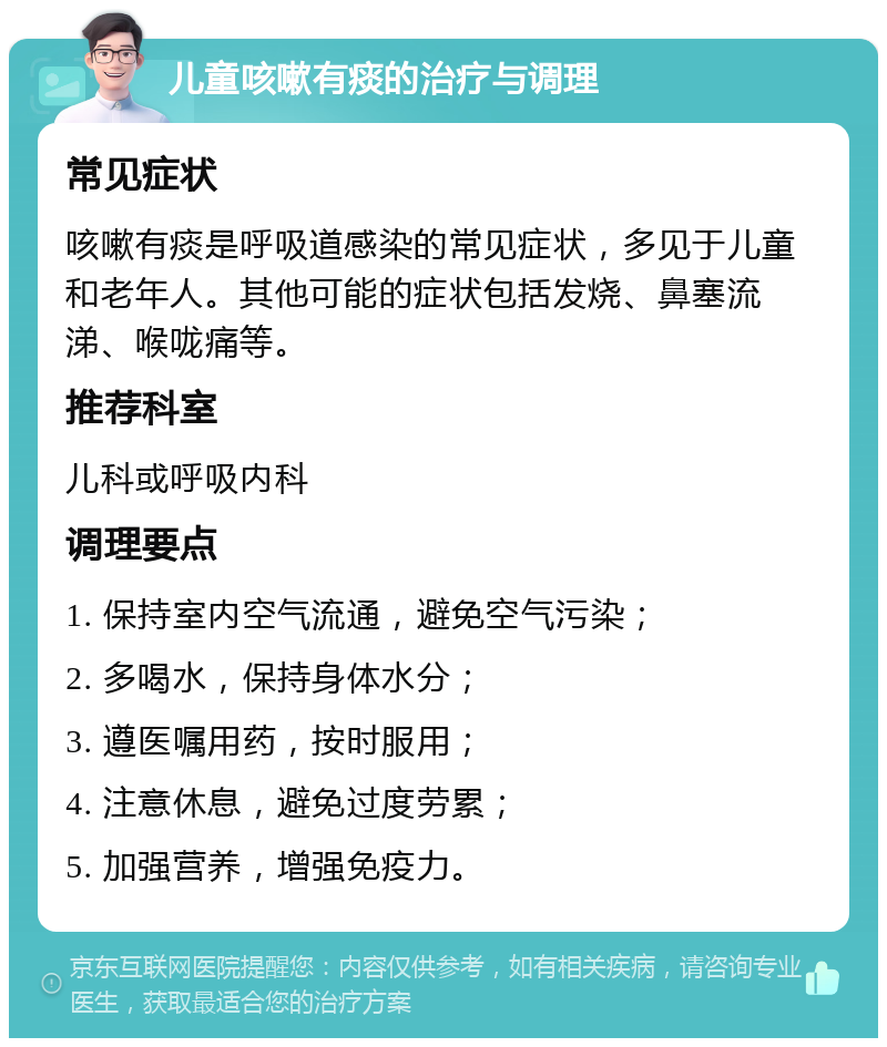 儿童咳嗽有痰的治疗与调理 常见症状 咳嗽有痰是呼吸道感染的常见症状，多见于儿童和老年人。其他可能的症状包括发烧、鼻塞流涕、喉咙痛等。 推荐科室 儿科或呼吸内科 调理要点 1. 保持室内空气流通，避免空气污染； 2. 多喝水，保持身体水分； 3. 遵医嘱用药，按时服用； 4. 注意休息，避免过度劳累； 5. 加强营养，增强免疫力。