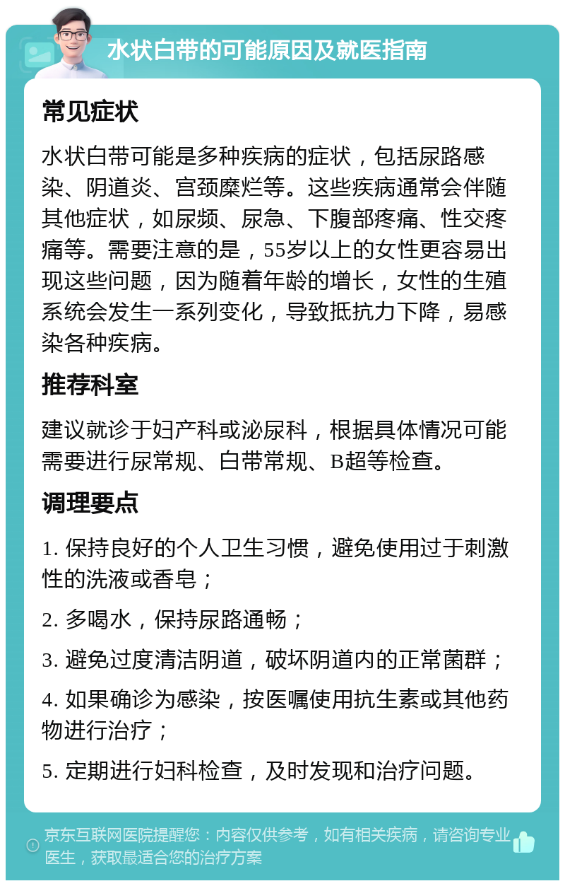 水状白带的可能原因及就医指南 常见症状 水状白带可能是多种疾病的症状，包括尿路感染、阴道炎、宫颈糜烂等。这些疾病通常会伴随其他症状，如尿频、尿急、下腹部疼痛、性交疼痛等。需要注意的是，55岁以上的女性更容易出现这些问题，因为随着年龄的增长，女性的生殖系统会发生一系列变化，导致抵抗力下降，易感染各种疾病。 推荐科室 建议就诊于妇产科或泌尿科，根据具体情况可能需要进行尿常规、白带常规、B超等检查。 调理要点 1. 保持良好的个人卫生习惯，避免使用过于刺激性的洗液或香皂； 2. 多喝水，保持尿路通畅； 3. 避免过度清洁阴道，破坏阴道内的正常菌群； 4. 如果确诊为感染，按医嘱使用抗生素或其他药物进行治疗； 5. 定期进行妇科检查，及时发现和治疗问题。