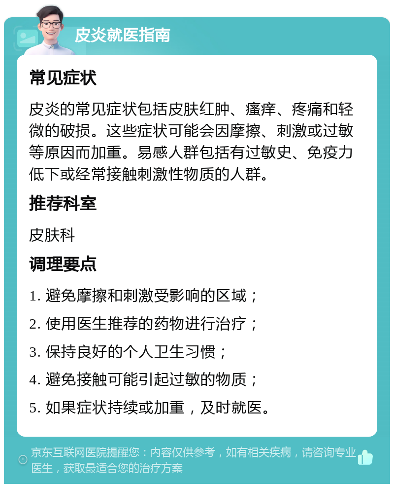 皮炎就医指南 常见症状 皮炎的常见症状包括皮肤红肿、瘙痒、疼痛和轻微的破损。这些症状可能会因摩擦、刺激或过敏等原因而加重。易感人群包括有过敏史、免疫力低下或经常接触刺激性物质的人群。 推荐科室 皮肤科 调理要点 1. 避免摩擦和刺激受影响的区域； 2. 使用医生推荐的药物进行治疗； 3. 保持良好的个人卫生习惯； 4. 避免接触可能引起过敏的物质； 5. 如果症状持续或加重，及时就医。