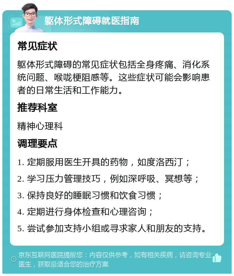 躯体形式障碍就医指南 常见症状 躯体形式障碍的常见症状包括全身疼痛、消化系统问题、喉咙梗阻感等。这些症状可能会影响患者的日常生活和工作能力。 推荐科室 精神心理科 调理要点 1. 定期服用医生开具的药物，如度洛西汀； 2. 学习压力管理技巧，例如深呼吸、冥想等； 3. 保持良好的睡眠习惯和饮食习惯； 4. 定期进行身体检查和心理咨询； 5. 尝试参加支持小组或寻求家人和朋友的支持。