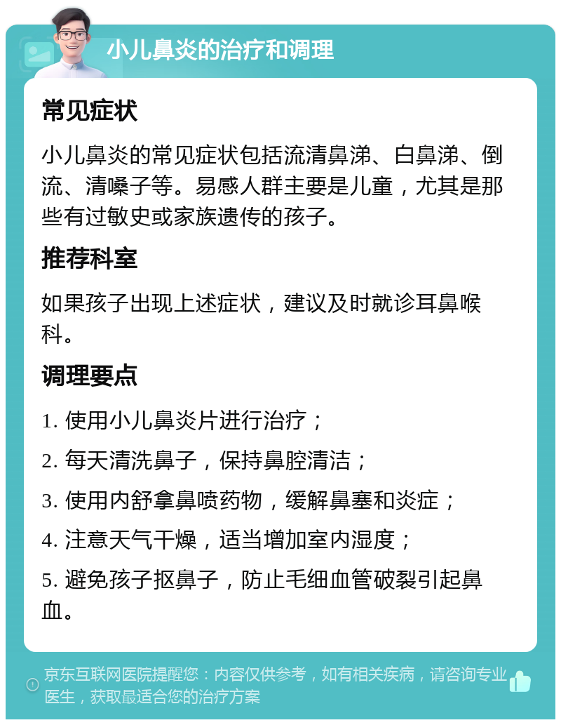 小儿鼻炎的治疗和调理 常见症状 小儿鼻炎的常见症状包括流清鼻涕、白鼻涕、倒流、清嗓子等。易感人群主要是儿童，尤其是那些有过敏史或家族遗传的孩子。 推荐科室 如果孩子出现上述症状，建议及时就诊耳鼻喉科。 调理要点 1. 使用小儿鼻炎片进行治疗； 2. 每天清洗鼻子，保持鼻腔清洁； 3. 使用内舒拿鼻喷药物，缓解鼻塞和炎症； 4. 注意天气干燥，适当增加室内湿度； 5. 避免孩子抠鼻子，防止毛细血管破裂引起鼻血。