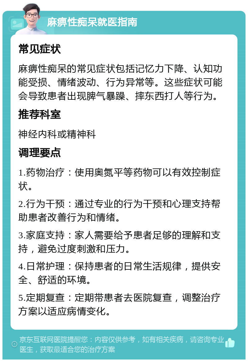 麻痹性痴呆就医指南 常见症状 麻痹性痴呆的常见症状包括记忆力下降、认知功能受损、情绪波动、行为异常等。这些症状可能会导致患者出现脾气暴躁、摔东西打人等行为。 推荐科室 神经内科或精神科 调理要点 1.药物治疗：使用奥氮平等药物可以有效控制症状。 2.行为干预：通过专业的行为干预和心理支持帮助患者改善行为和情绪。 3.家庭支持：家人需要给予患者足够的理解和支持，避免过度刺激和压力。 4.日常护理：保持患者的日常生活规律，提供安全、舒适的环境。 5.定期复查：定期带患者去医院复查，调整治疗方案以适应病情变化。