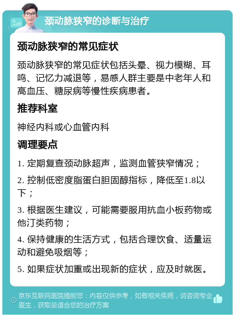 颈动脉狭窄的诊断与治疗 颈动脉狭窄的常见症状 颈动脉狭窄的常见症状包括头晕、视力模糊、耳鸣、记忆力减退等，易感人群主要是中老年人和高血压、糖尿病等慢性疾病患者。 推荐科室 神经内科或心血管内科 调理要点 1. 定期复查颈动脉超声，监测血管狭窄情况； 2. 控制低密度脂蛋白胆固醇指标，降低至1.8以下； 3. 根据医生建议，可能需要服用抗血小板药物或他汀类药物； 4. 保持健康的生活方式，包括合理饮食、适量运动和避免吸烟等； 5. 如果症状加重或出现新的症状，应及时就医。