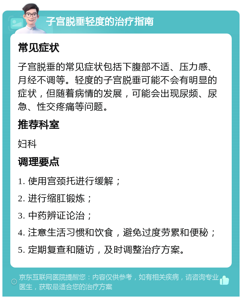 子宫脱垂轻度的治疗指南 常见症状 子宫脱垂的常见症状包括下腹部不适、压力感、月经不调等。轻度的子宫脱垂可能不会有明显的症状，但随着病情的发展，可能会出现尿频、尿急、性交疼痛等问题。 推荐科室 妇科 调理要点 1. 使用宫颈托进行缓解； 2. 进行缩肛锻炼； 3. 中药辨证论治； 4. 注意生活习惯和饮食，避免过度劳累和便秘； 5. 定期复查和随访，及时调整治疗方案。